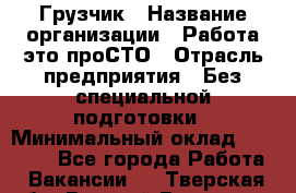 Грузчик › Название организации ­ Работа-это проСТО › Отрасль предприятия ­ Без специальной подготовки › Минимальный оклад ­ 22 000 - Все города Работа » Вакансии   . Тверская обл.,Вышний Волочек г.